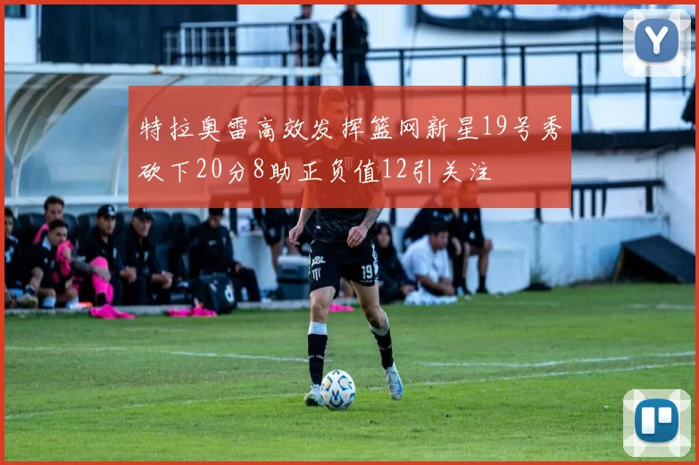 特拉奥雷高效发挥篮网新星19号秀砍下20分8助正负值12引关注