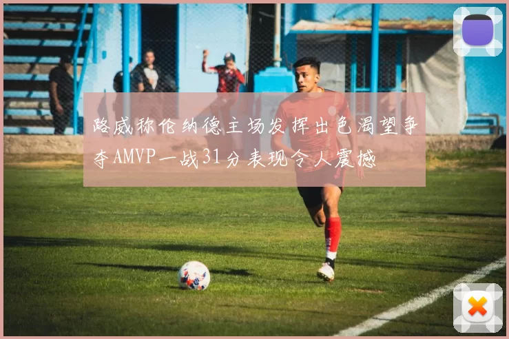 路威称伦纳德主场发挥出色渴望争夺AMVP一战31分表现令人震撼