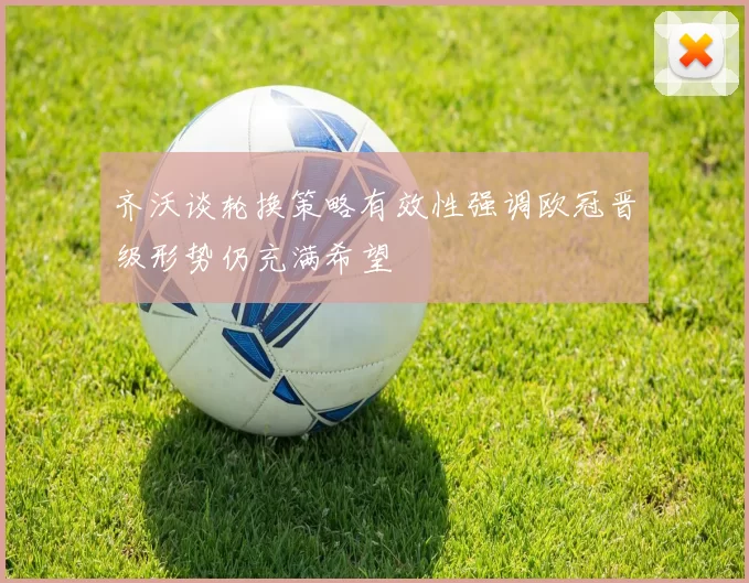 齐沃谈轮换策略有效性强调欧冠晋级形势仍充满希望